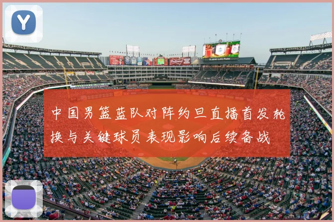 中国男篮蓝队对阵约旦直播首发轮换与关键球员表现影响后续备战