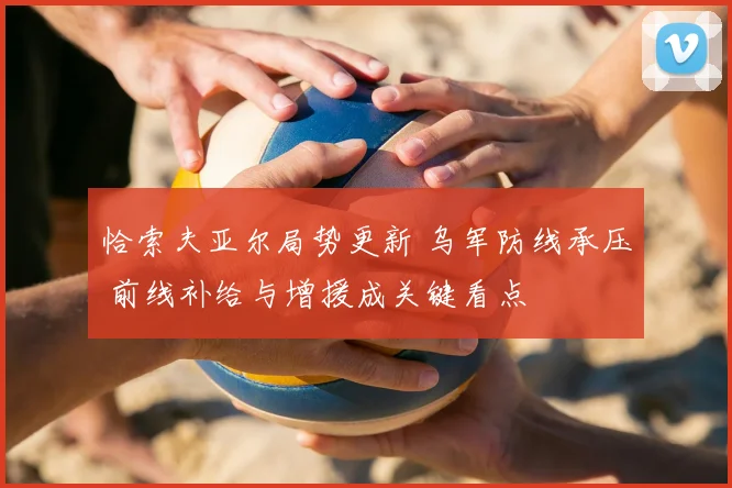 恰索夫亚尔局势更新 乌军防线承压 前线补给与增援成关键看点