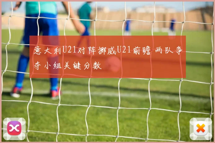 意大利U21对阵挪威U21前瞻 两队争夺小组关键分数