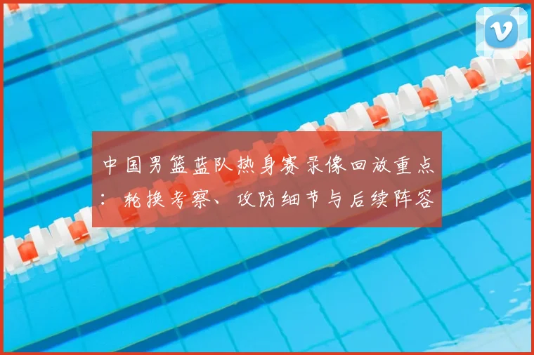 中国男篮蓝队热身赛录像回放重点：轮换考察、攻防细节与后续阵容调整