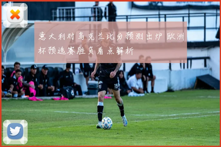 意大利对乌克兰比分预测出炉 欧洲杯预选赛胜负看点解析