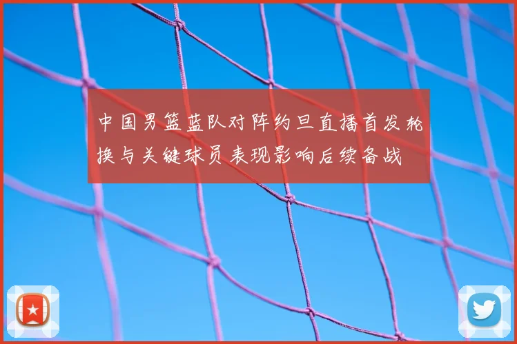 中国男篮蓝队对阵约旦直播首发轮换与关键球员表现影响后续备战