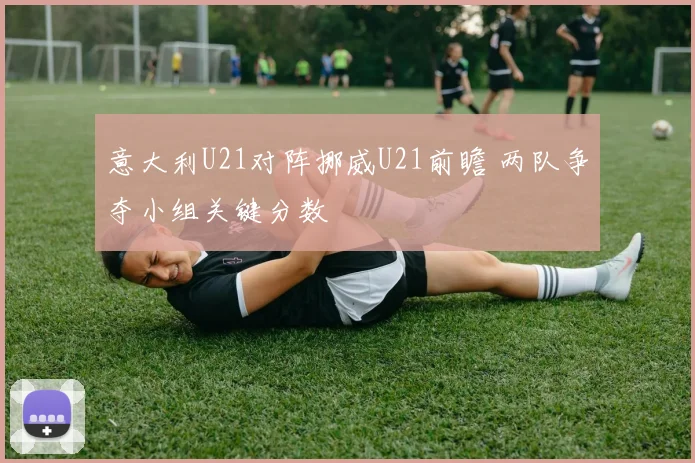 意大利U21对阵挪威U21前瞻 两队争夺小组关键分数