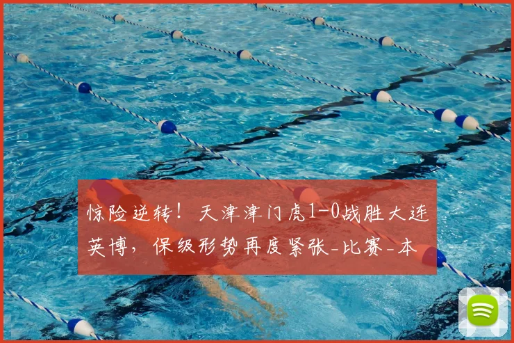 惊险逆转!天津津门虎1-0战胜大连英博,保级形势再度紧张_比赛_本赛季_误判