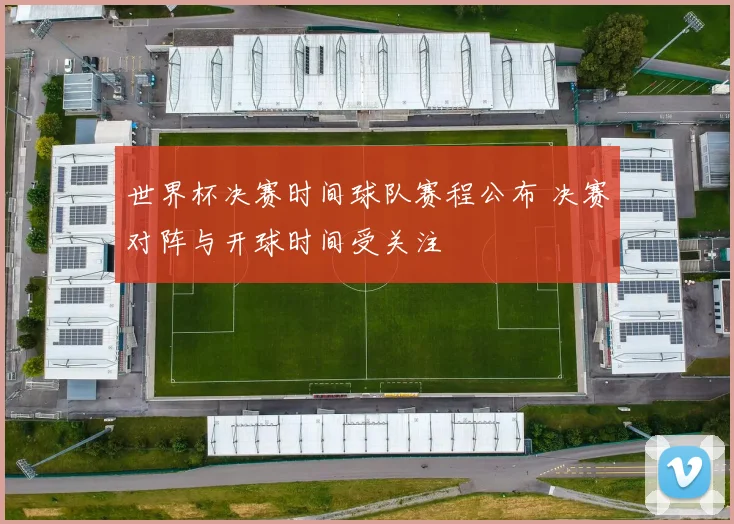 世界杯决赛时间球队赛程公布 决赛对阵与开球时间受关注
