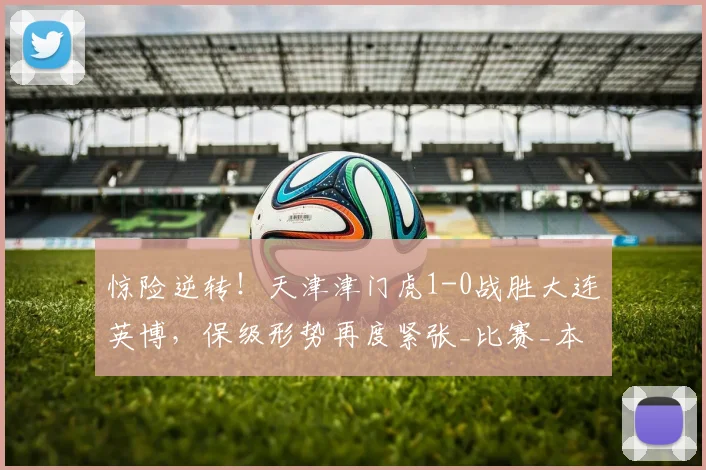 惊险逆转!天津津门虎1-0战胜大连英博,保级形势再度紧张_比赛_本赛季_误判
