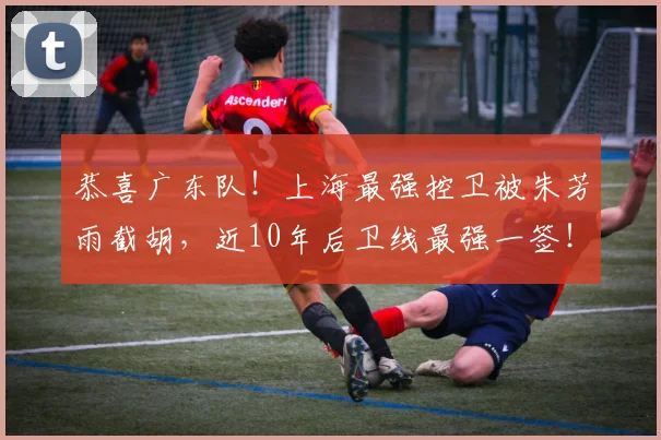 恭喜广东队!上海最强控卫被朱芳雨截胡,近10年后卫线最强一签!_胡峻玮_徐杰_山东