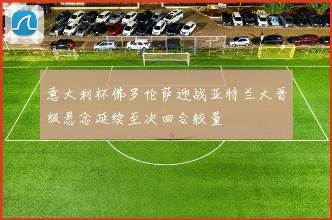 意大利杯佛罗伦萨迎战亚特兰大晋级悬念延续至次回合较量