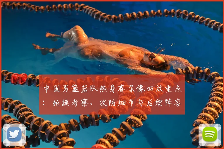 中国男篮蓝队热身赛录像回放重点：轮换考察、攻防细节与后续阵容调整