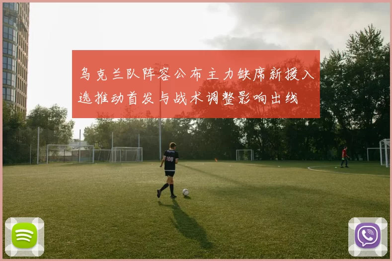 乌克兰队阵容公布主力缺席新援入选推动首发与战术调整影响出线