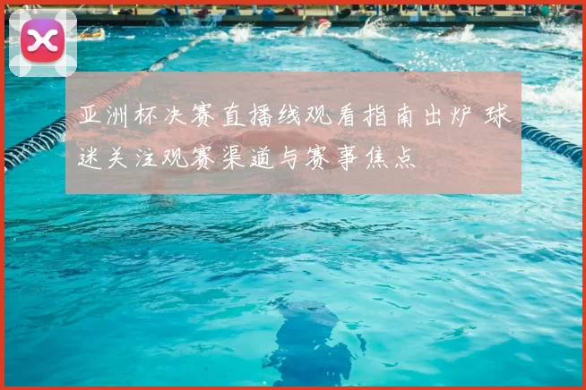 亚洲杯决赛直播线观看指南出炉 球迷关注观赛渠道与赛事焦点