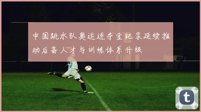 中国跳水队奥运连夺金纪录延续推动后备人才与训练体系升级