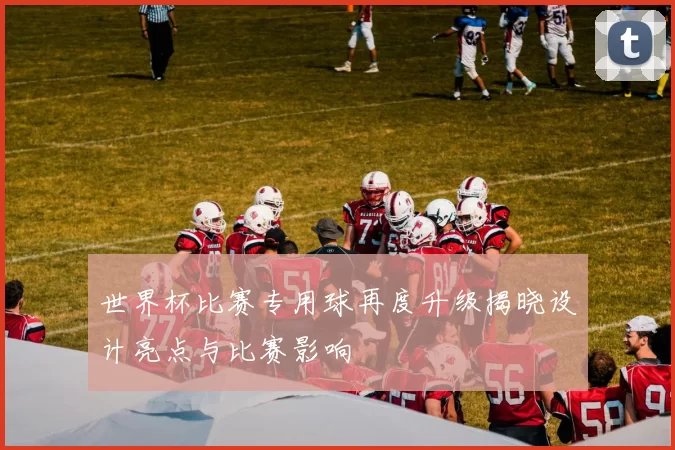 世界杯比赛专用球再度升级揭晓设计亮点与比赛影响