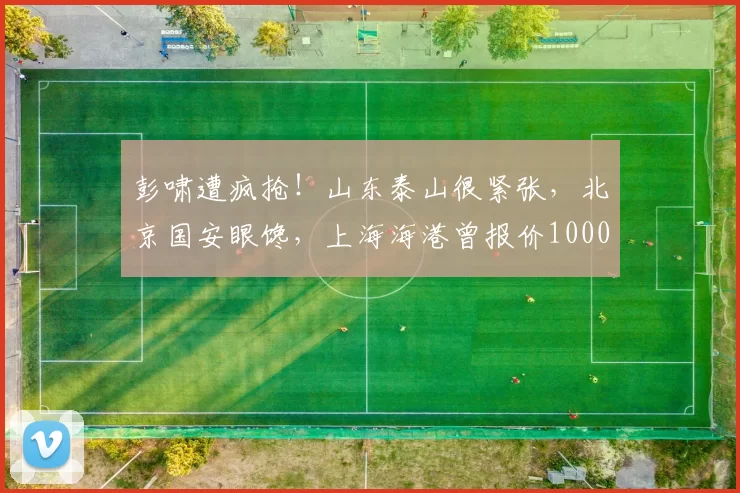 彭啸遭疯抢!山东泰山很紧张,北京国安眼馋,上海海港曾报价1000万