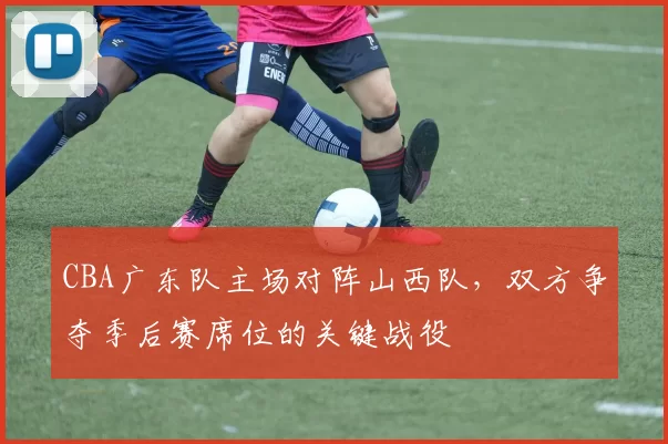 CBA广东队主场对阵山西队，双方争夺季后赛席位的关键战役