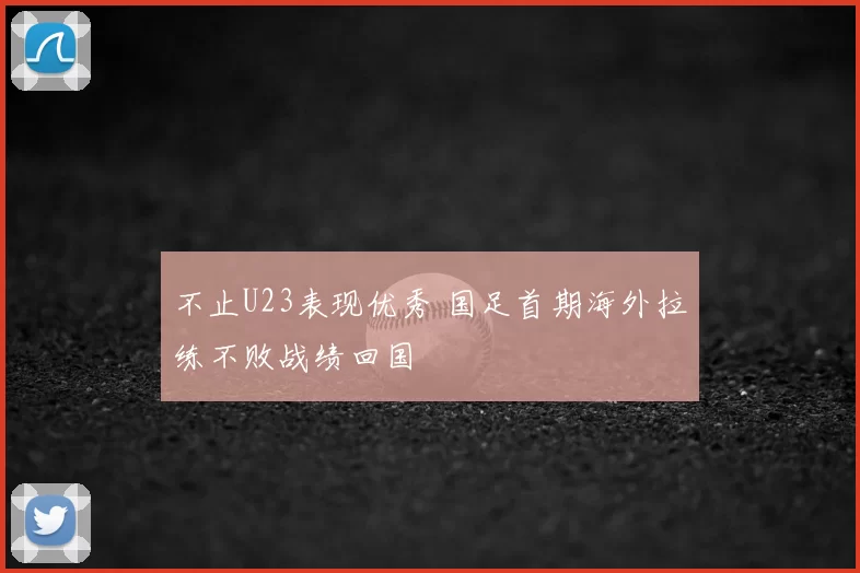 不止U23表现优秀 国足首期海外拉练不败战绩回国