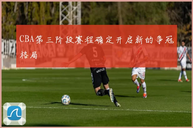 CBA第三阶段赛程确定开启新的争冠格局