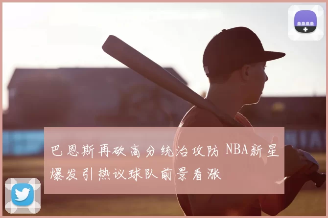 巴恩斯再砍高分统治攻防 NBA新星爆发引热议球队前景看涨