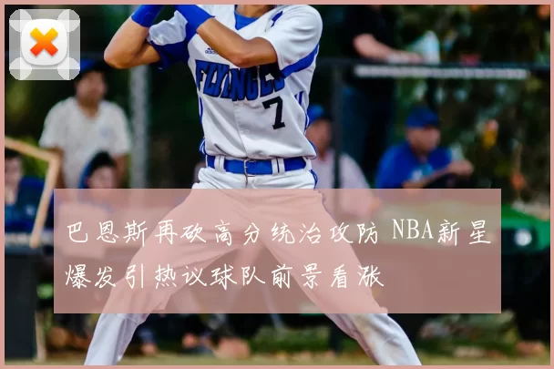 巴恩斯再砍高分统治攻防 NBA新星爆发引热议球队前景看涨