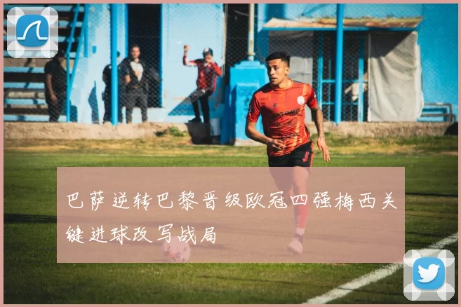 巴萨逆转巴黎晋级欧冠四强梅西关键进球改写战局