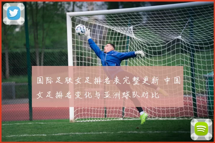 国际足联女足排名表完整更新 中国女足排名变化与亚洲球队对比