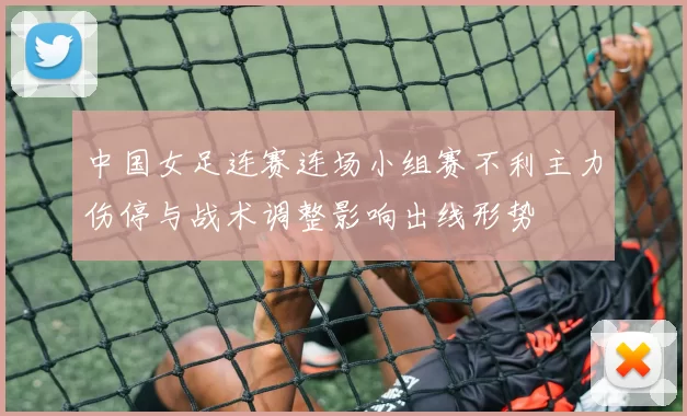 中国女足连赛连场小组赛不利主力伤停与战术调整影响出线形势