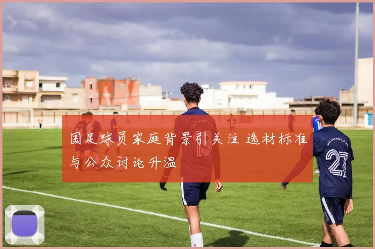 国足球员家庭背景引关注 选材标准与公众讨论升温