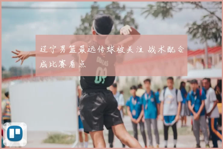 辽宁男篮最远传球被关注 战术配合成比赛看点