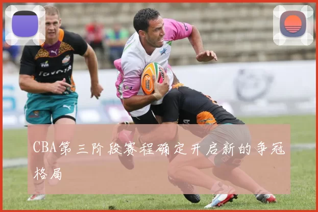 CBA第三阶段赛程确定开启新的争冠格局