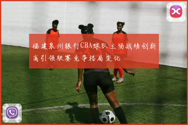 福建泉州银行CBA球队主场战绩创新高引领联赛竞争格局变化