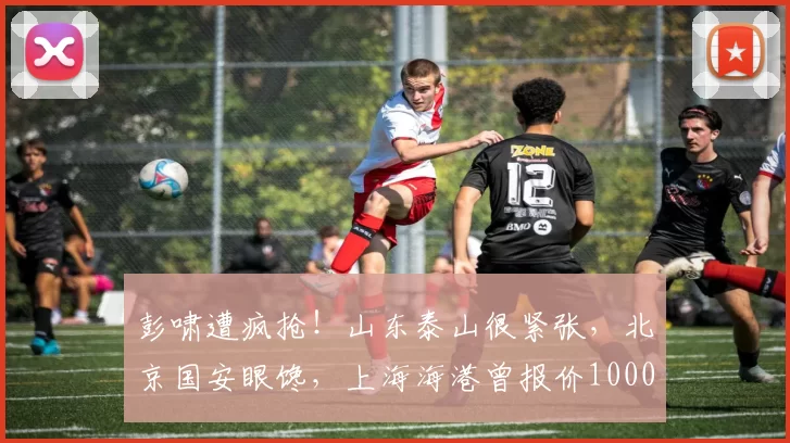彭啸遭疯抢!山东泰山很紧张,北京国安眼馋,上海海港曾报价1000万