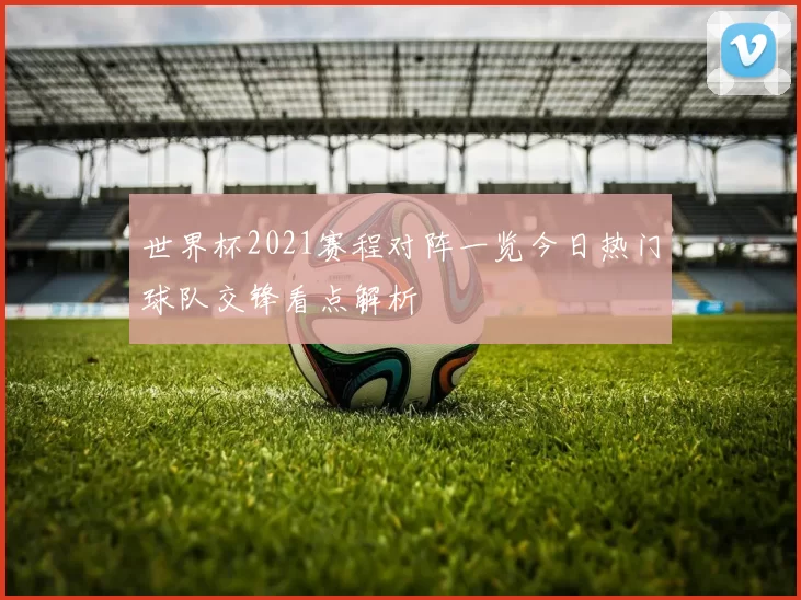 世界杯2021赛程对阵一览今日热门球队交锋看点解析