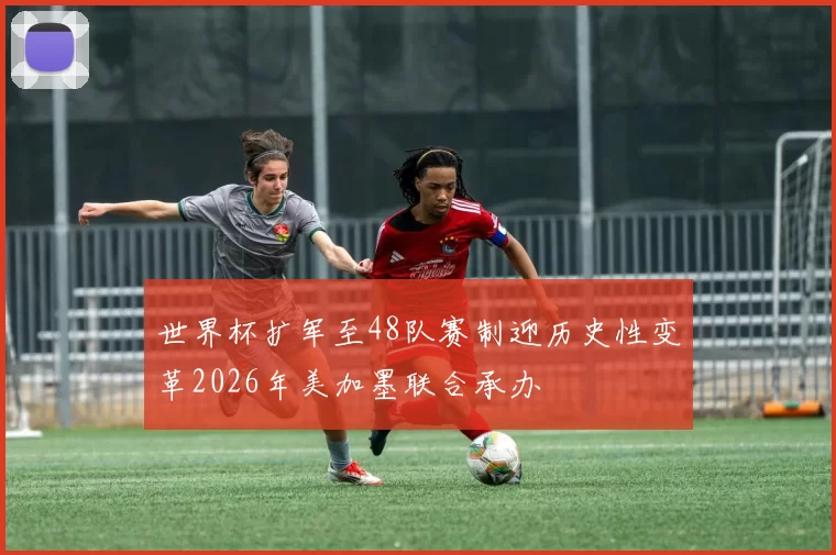 世界杯扩军至48队赛制迎历史性变革2026年美加墨联合承办