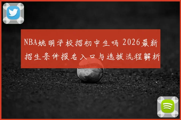 NBA姚明学校招初中生吗 2026最新招生条件报名入口与选拔流程解析