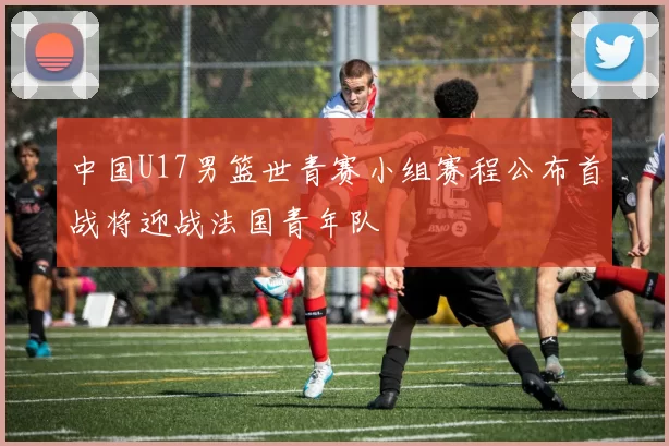 中国U17男篮世青赛小组赛程公布首战将迎战法国青年队