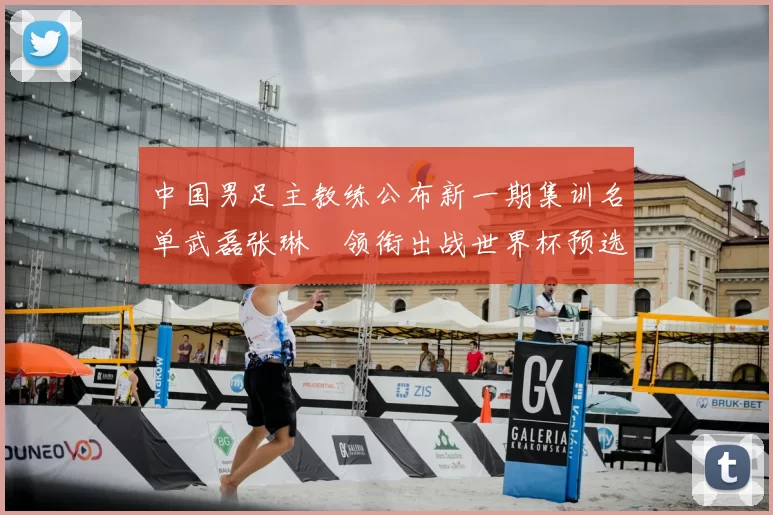 中国男足主教练公布新一期集训名单武磊张琳芃领衔出战世界杯预选赛