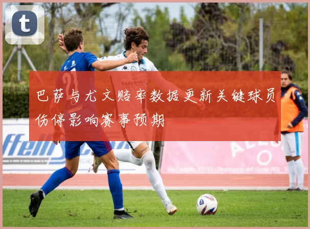 巴萨与尤文赔率数据更新关键球员伤停影响赛事预期