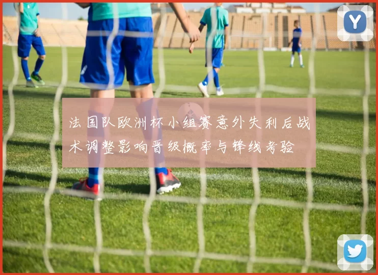 法国队欧洲杯小组赛意外失利后战术调整影响晋级概率与锋线考验