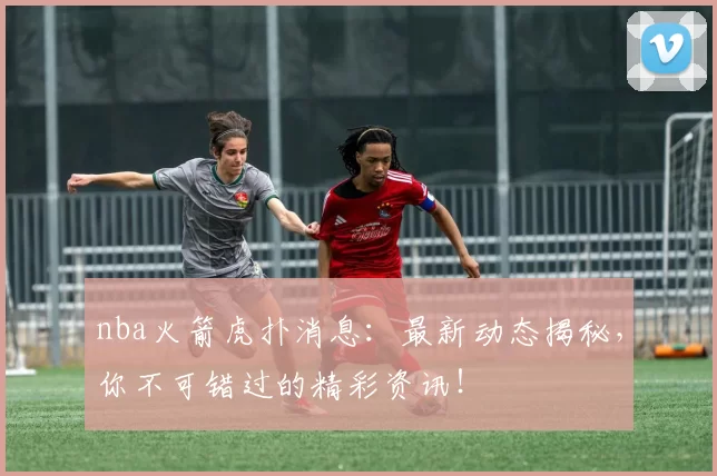 nba火箭虎扑消息：最新动态揭秘，你不可错过的精彩资讯！