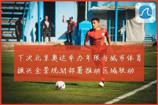 下次北京奥运举办年限与城市体育振兴全景规划部署推动区域联动