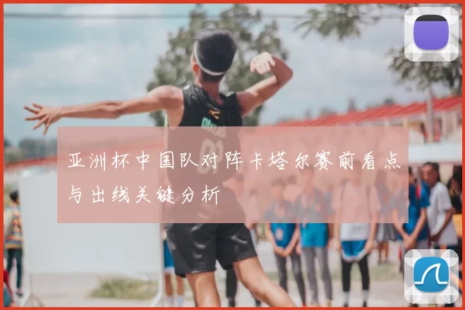亚洲杯中国队对阵卡塔尔赛前看点与出线关键分析