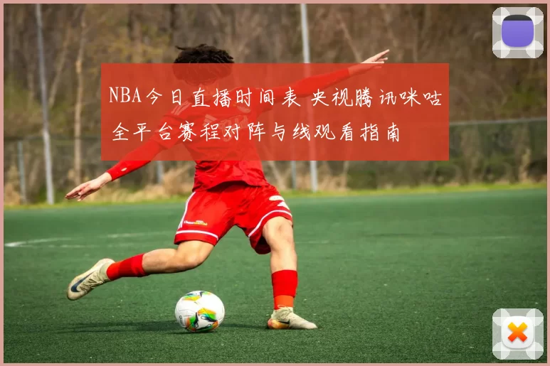 NBA今日直播时间表 央视腾讯咪咕全平台赛程对阵与线观看指南