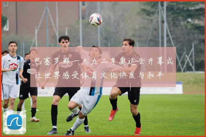 巴塞罗那一九九二年奥运会开幕式让世界感受体育文化热度与和平