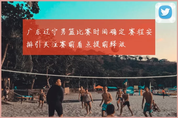 广东辽宁男篮比赛时间确定 赛程安排引关注赛前看点提前释放